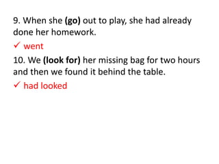 9. When she (go) out to play, she had already
done her homework.
 went
10. We (look for) her missing bag for two hours
and then we found it behind the table.
 had looked
 