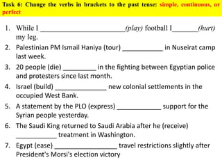 Task 6: Change the verbs in brackets to the past tense: simple, continuous, or
perfect
1. While I _______________________(play) football I_______(hurt)
my leg.
2. Palestinian PM Ismail Haniya (tour) ___________ in Nuseirat camp
last week.
3. 20 people (die) _________ in the fighting between Egyptian police
and protesters since last month.
4. Israel (build) ______________ new colonial settlements in the
occupied West Bank.
5. A statement by the PLO (express) ____________ support for the
Syrian people yesterday.
6. The Saudi King returned to Saudi Arabia after he (receive)
___________ treatment in Washington.
7. Egypt (ease) _________________ travel restrictions slightly after
President's Morsi's election victory
 