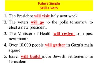 1. The President will visit Italy next week.
2. The voters will go to the polls tomorrow to
elect a new president.
3. The Minister of Health will resign from post
next month.
4. Over 10,000 people will gather in Gaza’s main
square.
5. Israel will build more Jewish settlements in
Jerusalem.
Future Simple
Will + Verb
 