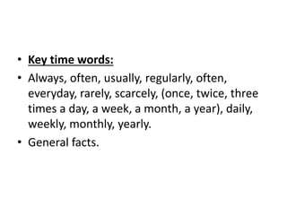 • Key time words:
• Always, often, usually, regularly, often,
everyday, rarely, scarcely, (once, twice, three
times a day, a week, a month, a year), daily,
weekly, monthly, yearly.
• General facts.
 