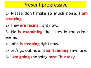 Present progressive
1- Please don’t make so much noise. I am
studying.
2- They are racing right now.
3- He is examining the clues in the crime
scene.
4- John is sleeping right now.
5- Let’s go out now. It isn’t raining anymore.
6- I am going shopping next Thursday.
 