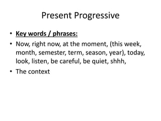 Present Progressive
• Key words / phrases:
• Now, right now, at the moment, (this week,
month, semester, term, season, year), today,
look, listen, be careful, be quiet, shhh,
• The context
 