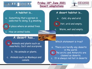 Friday 18th June 2021
Desert adaptations
A habitat is…
a. Something that a person is
addicted to doing. E.g smoking
b. A place where an animal lives.
c. How an animal looks.
A desert habitat is…
a. Cold, dry and arid.
b. Hot, arid and empty.
c. Warm, wet and empty.
A desert has…
a. Animals and plants such as
meerkats, Cacti and scorpions.
b. No animals or plants.
c. Animals such as Monkeys and
camels.
Which statement is true?
a. There are hardly any deserts
in the world.
b. The arctic and Antarctic are
classed as deserts.
c. It is always red hot in deserts
 