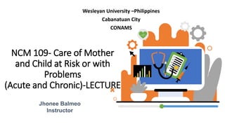 NCM 109- Care of Mother
and Child at Risk or with
Problems
(Acute and Chronic)-LECTURE
Wesleyan University –Philippines
Cabanatuan City
CONAMS
Jhonee Balmeo
Instructor
 