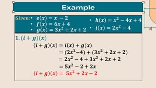 • 𝒆 𝒙 = 𝒙 − 𝟐
• 𝒇 𝒙 = 𝟔𝒙 + 𝟒
• 𝒈 𝒙 = 𝟑𝒙𝟐
+ 𝟐𝒙 + 𝟐
• 𝒉 𝒙 = 𝒙𝟐
− 𝟒𝒙 + 𝟒
• 𝒊 𝒙 = 𝟐𝒙𝟐
− 𝟒
𝑮𝒊𝒗𝒆𝒏:
𝟏. (𝒊 + 𝒈)(𝒙)
𝒊 + 𝒈 𝒙 = 𝒊 𝒙 + 𝒈(𝒙)
= (𝟐𝒙𝟐
−𝟒) + (𝟑𝒙𝟐
+ 𝟐𝒙 + 𝟐)
= 𝟐𝒙𝟐
− 𝟒 + 𝟑𝒙𝟐
+ 𝟐𝒙 + 𝟐
= 𝟓𝒙𝟐
− 𝟐 + 𝟐𝒙
𝒊 + 𝒈 𝒙 = 𝟓𝒙𝟐
+ 𝟐𝒙 − 𝟐
 