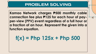 Kamao Network charges ₱500 monthly cable
connection fee plus ₱125 for each hour of pay-
per-view (PPV) event regardless of a full hour or
a fraction of an hour. Represent the given into a
function equation.
f(x) = Php 125x + Php 500
 