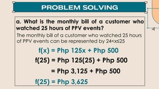 a. What is the monthly bill of a customer who
watched 25 hours of PPV events?
f(x) = Php 125x + Php 500
f(25) = Php 125(25) + Php 500
= Php 3,125 + Php 500
f(25) = Php 3,625
The monthly bill of a customer who watched 25 hours
of PPV events can be represented by 24<x≤25
 