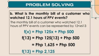 b. What is the monthly bill of a customer who
watched 12.1 hours of PPV events?
f(x) = Php 125x + Php 500
f(13) = Php 125(13) + Php 500
= Php 1,625 + Php 500
f(13) = Php 2,125
The monthly bill of a customer who watched 12.1
hours of PPV events can be represented by 12<x≤13
 