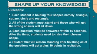 Directions:
1. Each student is holding four shapes namely; triangle,
square, circle and rectangle.
3. Each question must be answered within 15 seconds.
After the timer, students need to raise their chosen
shape.
2. All of the student must stand and those who will get
the wrong answer will sit down.
4. Student that will remain standing after finishing all of
the questions will get a plus 10 points in recitation.
 