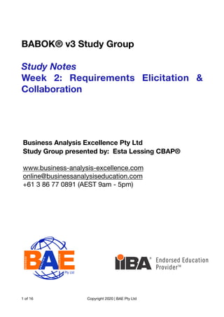 BABOK® v3 Study Group
Study Notes
Week 2: Requirements Elicitation &
Collaboration
of
1 16 Copyright 2020 | BAE Pty Ltd
Business Analysis Excellence Pty Ltd
Study Group presented by: Esta Lessing CBAP®
www.business-analysis-excellence.com
online@businessanalysiseducation.com
+61 3 86 77 0891 (AEST 9am - 5pm)
 