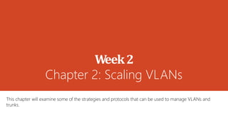 Week2
Chapter 2: Scaling VLANs
This chapter will examine some of the strategies and protocols that can be used to manage VLANs and
trunks.
 