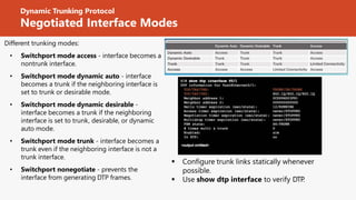 Dynamic Trunking Protocol
Negotiated Interface Modes
Different trunking modes:
• Switchport mode access - interface becomes a
nontrunk interface.
• Switchport mode dynamic auto - interface
becomes a trunk if the neighboring interface is
set to trunk or desirable mode.
• Switchport mode dynamic desirable -
interface becomes a trunk if the neighboring
interface is set to trunk, desirable, or dynamic
auto mode.
• Switchport mode trunk - interface becomes a
trunk even if the neighboring interface is not a
trunk interface.
• Switchport nonegotiate - prevents the
interface from generating DTP frames.
 Configure trunk links statically whenever
possible.
 Use show dtp interface to verify DTP
.
 