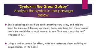 “Syntax in The Great Gatsby”
Analyze the syntax in the passage
below.
 She laughed again, as if she said something very witty, and held my
hand for a moment, looking up into my face, promising that there was no
one in the world she so much wanted to see. That was a way she had"
(Fitzgerald 13).
 Using a similar syntax for effect, write two sentences about a sibling or
acquaintance. Write-Share
 