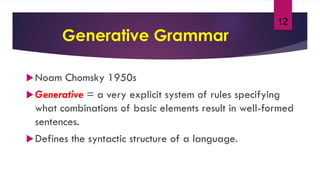 12
Generative Grammar
Noam Chomsky 1950s
Generative = a very explicit system of rules specifying
what combinations of basic elements result in well-formed
sentences.
Defines the syntactic structure of a language.
 