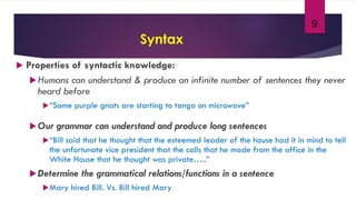 9
Syntax
 Properties of syntactic knowledge:
Humans can understand & produce an infinite number of sentences they never
heard before
“Some purple gnats are starting to tango on microwave”
Our grammar can understand and produce long sentences
“Bill said that he thought that the esteemed leader of the house had it in mind to tell
the unfortunate vice president that the calls that he made from the office in the
White House that he thought was private…..”
Determine the grammatical relations/functions in a sentence
Mary hired Bill. Vs. Bill hired Mary
 