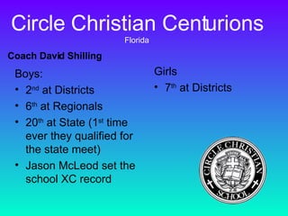 Circle Christian Centurions  Florida Boys: 2 nd  at Districts 6 th  at Regionals 20 th  at State (1 st  time ever they qualified for the state meet) Jason McLeod set the school XC record Girls 7 th  at Districts Coach David Shilling 