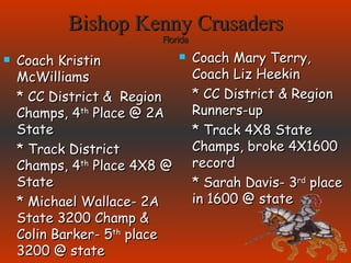 Bishop Kenny Crusaders Florida Coach Kristin McWilliams * CC District &  Region Champs, 4 th  Place @ 2A State * Track District Champs, 4 th  Place 4X8 @ State * Michael Wallace- 2A State 3200 Champ & Colin Barker- 5 th  place 3200 @ state Coach Mary Terry, Coach Liz Heekin * CC District & Region Runners-up * Track 4X8 State Champs, broke 4X1600 record * Sarah Davis- 3 rd  place in 1600 @ state 