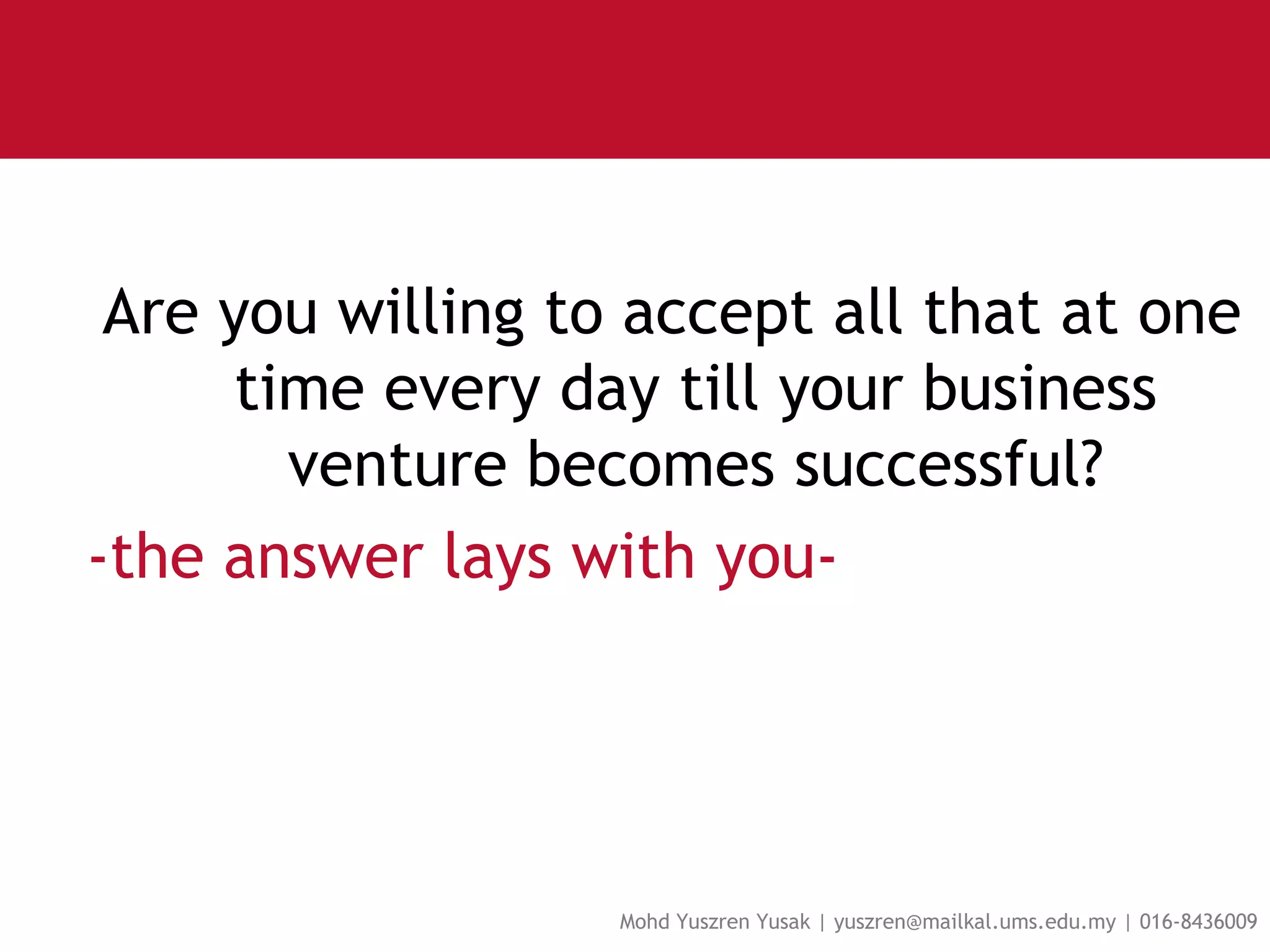 Are you willing to accept all that at one time every day till your business venture becomes successful? -the answer lays with you-