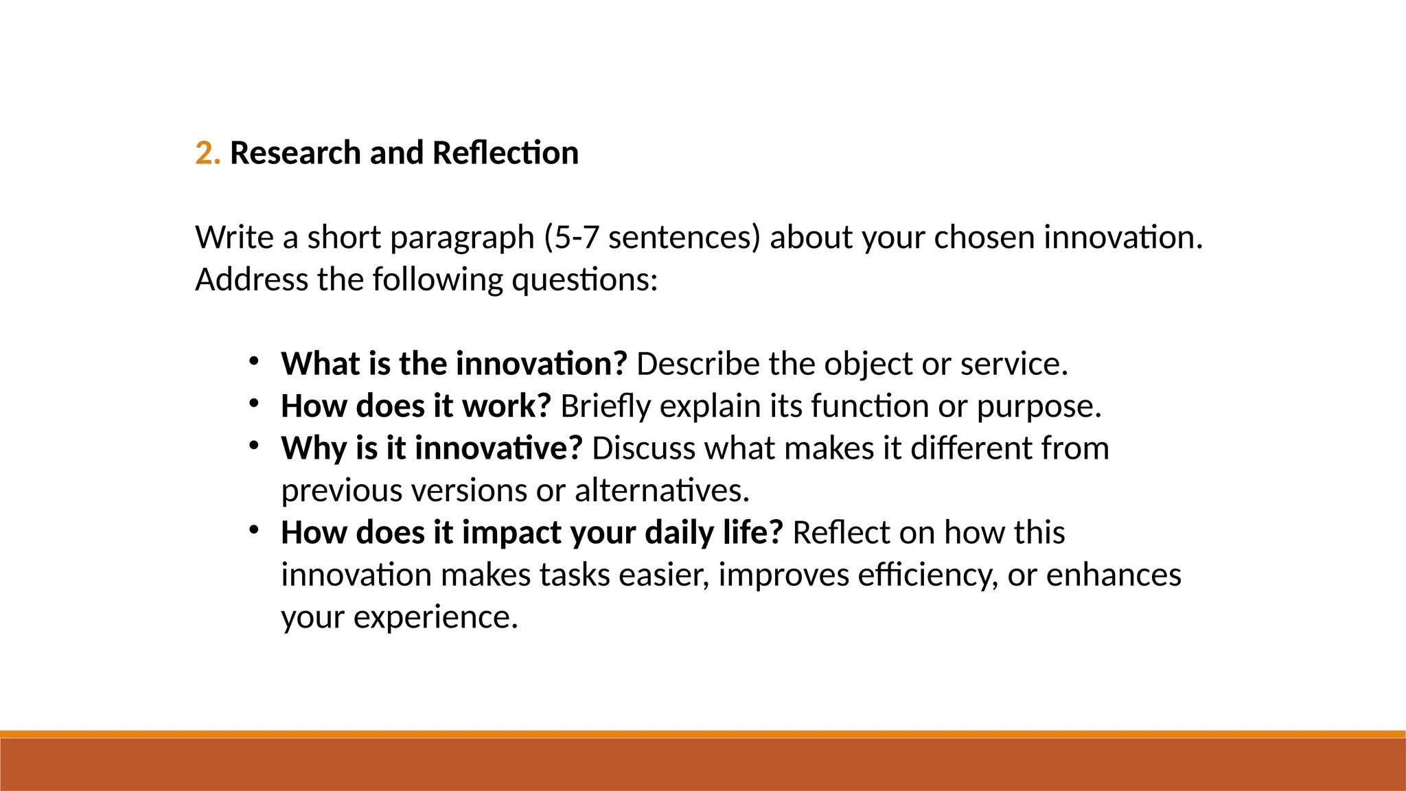 2. Research and Reflection
Write a short paragraph (5-7 sentences) about your chosen innovation.
Address the following questions:
• What is the innovation? Describe the object or service.
• How does it work? Briefly explain its function or purpose.
• Why is it innovative? Discuss what makes it different from
previous versions or alternatives.
• How does it impact your daily life? Reflect on how this
innovation makes tasks easier, improves efficiency, or enhances
your experience.
 