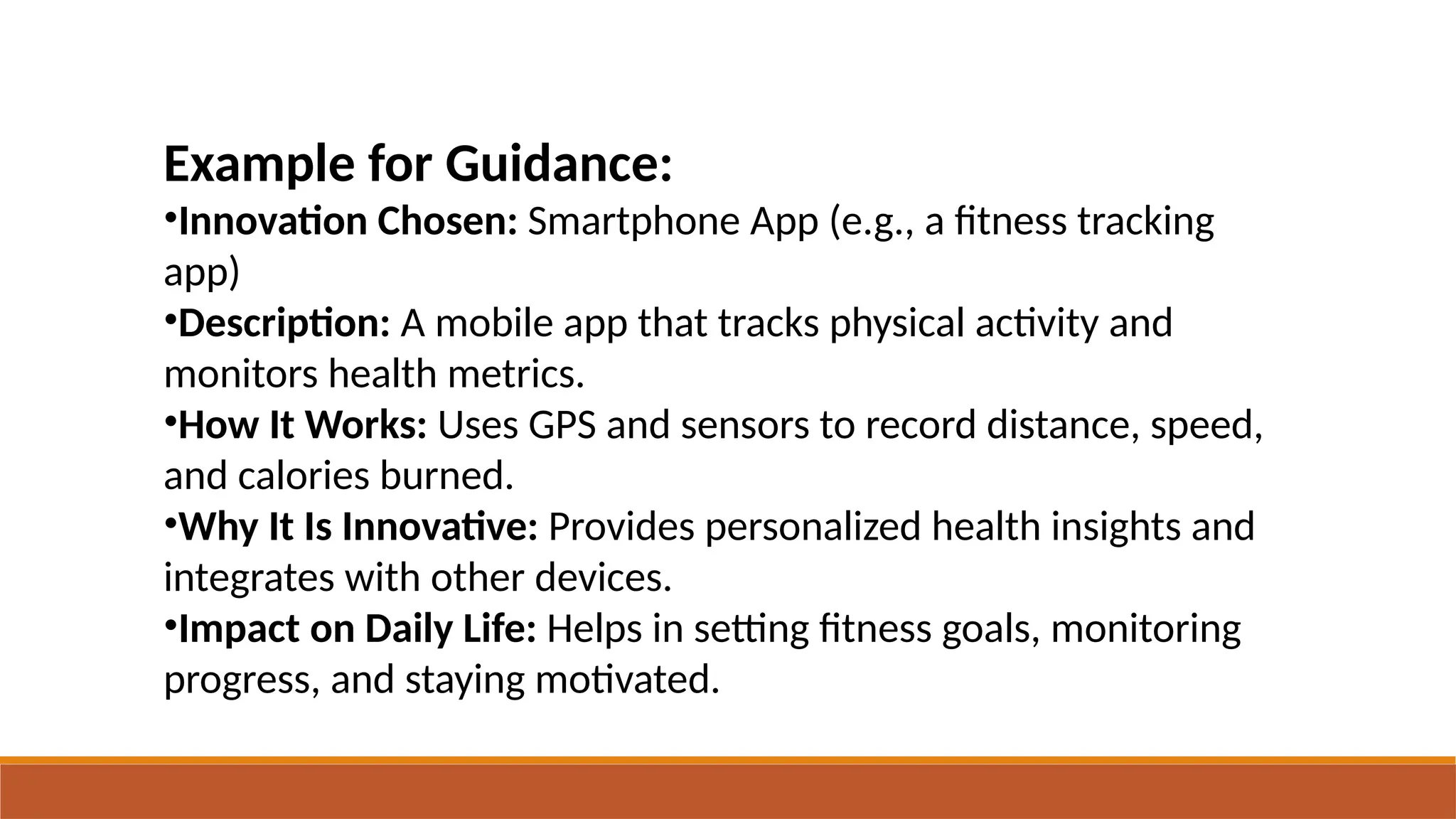 Example for Guidance:
•Innovation Chosen: Smartphone App (e.g., a fitness tracking
app)
•Description: A mobile app that tracks physical activity and
monitors health metrics.
•How It Works: Uses GPS and sensors to record distance, speed,
and calories burned.
•Why It Is Innovative: Provides personalized health insights and
integrates with other devices.
•Impact on Daily Life: Helps in setting fitness goals, monitoring
progress, and staying motivated.
 