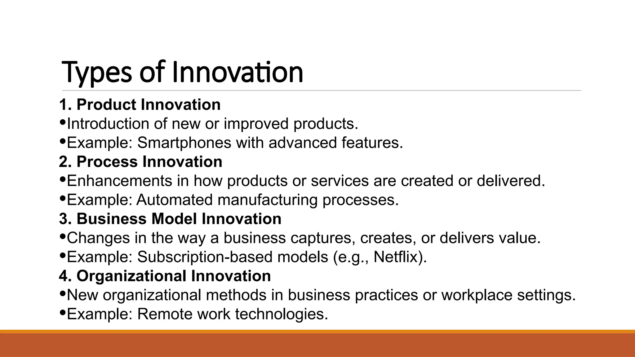 Types of Innovation
1. Product Innovation
•Introduction of new or improved products.
•Example: Smartphones with advanced features.
2. Process Innovation
•Enhancements in how products or services are created or delivered.
•Example: Automated manufacturing processes.
3. Business Model Innovation
•Changes in the way a business captures, creates, or delivers value.
•Example: Subscription-based models (e.g., Netflix).
4. Organizational Innovation
•New organizational methods in business practices or workplace settings.
•Example: Remote work technologies.
 