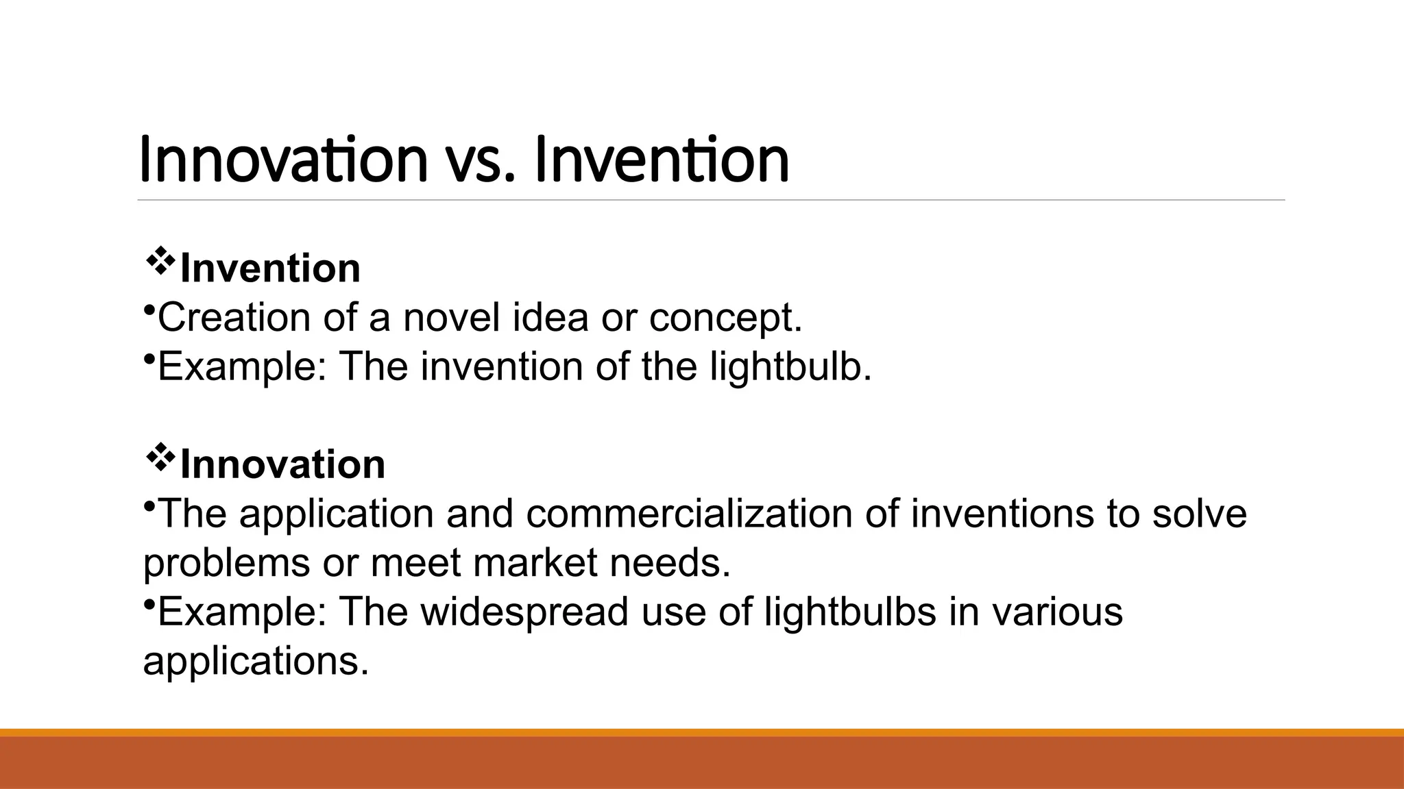 Innovation vs. Invention
Invention
•Creation of a novel idea or concept.
•Example: The invention of the lightbulb.
Innovation
•The application and commercialization of inventions to solve
problems or meet market needs.
•Example: The widespread use of lightbulbs in various
applications.
 