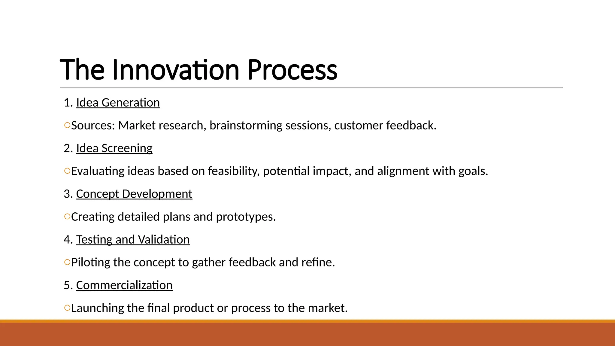 The Innovation Process
1. Idea Generation
oSources: Market research, brainstorming sessions, customer feedback.
2. Idea Screening
oEvaluating ideas based on feasibility, potential impact, and alignment with goals.
3. Concept Development
oCreating detailed plans and prototypes.
4. Testing and Validation
oPiloting the concept to gather feedback and refine.
5. Commercialization
oLaunching the final product or process to the market.
 