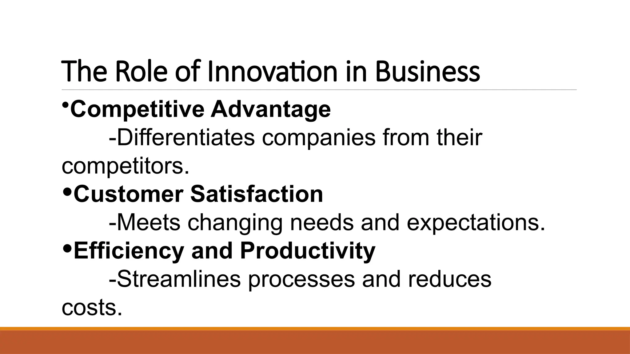 The Role of Innovation in Business
•Competitive Advantage
-Differentiates companies from their
competitors.
•Customer Satisfaction
-Meets changing needs and expectations.
•Efficiency and Productivity
-Streamlines processes and reduces
costs.
 