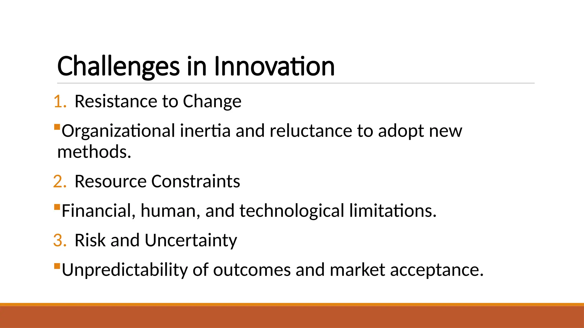 Challenges in Innovation
1. Resistance to Change
Organizational inertia and reluctance to adopt new
methods.
2. Resource Constraints
Financial, human, and technological limitations.
3. Risk and Uncertainty
Unpredictability of outcomes and market acceptance.
 