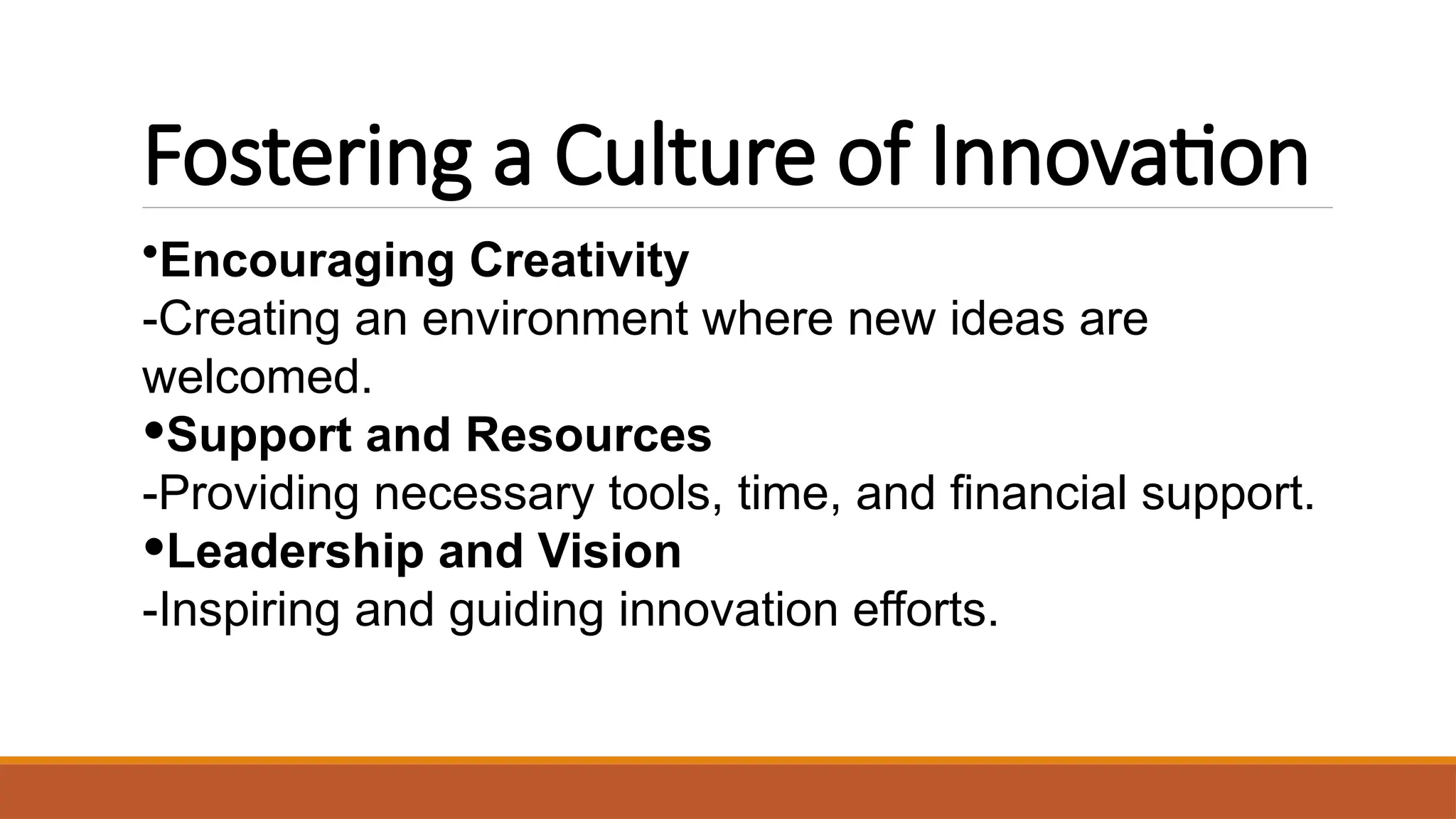 Fostering a Culture of Innovation
•Encouraging Creativity
-Creating an environment where new ideas are
welcomed.
•Support and Resources
-Providing necessary tools, time, and financial support.
•Leadership and Vision
-Inspiring and guiding innovation efforts.
 