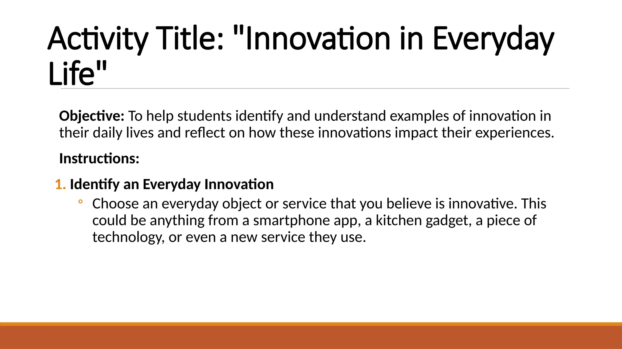 Activity Title: "Innovation in Everyday
Life"
Objective: To help students identify and understand examples of innovation in
their daily lives and reflect on how these innovations impact their experiences.
Instructions:
1. Identify an Everyday Innovation
◦ Choose an everyday object or service that you believe is innovative. This
could be anything from a smartphone app, a kitchen gadget, a piece of
technology, or even a new service they use.
 