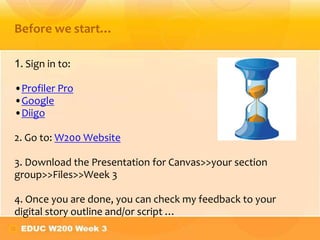 1. Sign in to:
•Profiler Pro
•Google
•Diigo
2. Go to: W200 Website
3. Download the Presentation for Canvas>>your section
group>>Files>>Week 3
4. Once you are done, you can check my feedback to your
digital story outline and/or script …
Before we start…
 