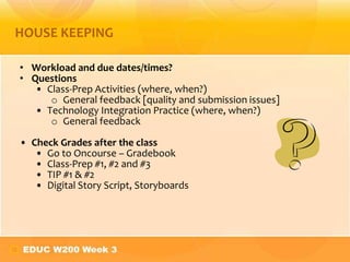• Workload and due dates/times?
• Questions
• Class-Prep Activities (where, when?)
o General feedback [quality and submission issues]
• Technology Integration Practice (where, when?)
o General feedback
• Check Grades after the class
• Go to Oncourse – Gradebook
• Class-Prep #1, #2 and #3
• TIP #1 & #2
• Digital Story Script, Storyboards
HOUSE KEEPING
 