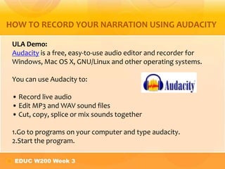 HOW TO RECORD YOUR NARRATION USING AUDACITY
ULA Demo:
Audacity is a free, easy-to-use audio editor and recorder for
Windows, Mac OS X, GNU/Linux and other operating systems.
You can use Audacity to:
• Record live audio
• Edit MP3 and WAV sound files
• Cut, copy, splice or mix sounds together
1.Go to programs on your computer and type audacity.
2.Start the program.
 