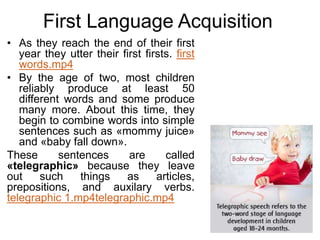 First Language Acquisition
• As they reach the end of their first
year they utter their first firsts. first
words.mp4
• By the age of two, most children
reliably produce at least 50
different words and some produce
many more. About this time, they
begin to combine words into simple
sentences such as «mommy juice»
and «baby fall down».
These sentences are called
«telegraphic» because they leave
out such things as articles,
prepositions, and auxilary verbs.
telegraphic 1.mp4telegraphic.mp4
 