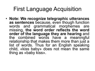 First Language Acquisition
• Note: We recognize telegraphic utterances
as sentences because, even though function
words and grammatical morphemes are
missing, the word order reflects the word
order of the language they are hearing and
the combined words have a meaningful
relationship that makes them more than just a
list of words. Thus for an English speaking
child, «kiss baby» does not mean the same
thing as «baby kiss».
 