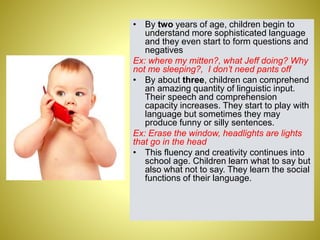 • By two years of age, children begin to
understand more sophisticated language
and they even start to form questions and
negatives
Ex: where my mitten?, what Jeff doing? Why
not me sleeping?, I don’t need pants off
• By about three, children can comprehend
an amazing quantity of linguistic input.
Their speech and comprehension
capacity increases. They start to play with
language but sometimes they may
produce funny or silly sentences.
Ex: Erase the window, headlights are lights
that go in the head
• This fluency and creativity continues into
school age. Children learn what to say but
also what not to say. They learn the social
functions of their language.
 