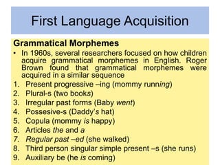First Language Acquisition
Grammatical Morphemes
• In 1960s, several researchers focused on how children
acquire grammatical morphemes in English. Roger
Brown found that grammatical morphemes were
acquired in a similar sequence
1. Present progressive –ing (mommy running)
2. Plural-s (two books)
3. Irregular past forms (Baby went)
4. Possesive-s (Daddy’s hat)
5. Copula (mommy is happy)
6. Articles the and a
7. Regular past –ed (she walked)
8. Third person singular simple present –s (she runs)
9. Auxiliary be (he is coming)
 