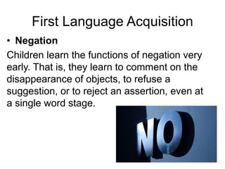 First Language Acquisition
• Negation
Children learn the functions of negation very
early. That is, they learn to comment on the
disappearance of objects, to refuse a
suggestion, or to reject an assertion, even at
a single word stage.
 