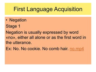 First Language Acquisition
• Negation
Stage 1
Negation is usually expressed by word
«no», either all alone or as the first word in
the utterance.
Ex: No. No cookie. No comb hair. no.mp4
 