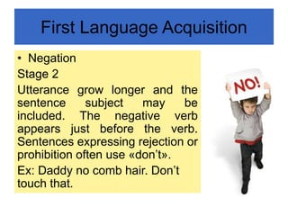 First Language Acquisition
• Negation
Stage 2
Utterance grow longer and the
sentence subject may be
included. The negative verb
appears just before the verb.
Sentences expressing rejection or
prohibition often use «don’t».
Ex: Daddy no comb hair. Don’t
touch that.
 