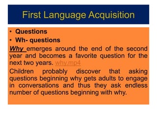 First Language Acquisition
• Questions
• Wh- questions
Why emerges around the end of the second
year and becomes a favorite question for the
next two years. why.mp4
Children probably discover that asking
questions beginning why gets adults to engage
in conversations and thus they ask endless
number of questions beginning with why.
 