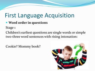 First Language Acquisition
 Word order in questions
Stage 1
Children’s earliest questions are single words or simple
two-three word sentences with rising intonation:
Cookie? Mommy book?
 