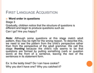 FIRST LANGUAGE ACQUISITION
 Word order in questions
Stage 3
Gradually, children notice that the structure of questions is
different and begin to produce questions such as:
Can I go? Are you happy?
Note: Although some questions at this stage match adult
pattern, they may be right for the wrong reason. To describe this,
we need to see the pattern from the child’s perspective rather
than from the perspective of the adult grammar. We call this
stage fronting because the child’s rule seems to be that
questions are formed by putting something (verb or question
word) at the front of a sentence, leaving the rest of the
sentences in its statement form.
Ex: Is the teddy tired? Do I can have cookie?
Why you don’t have one? Why you catched it?
 
