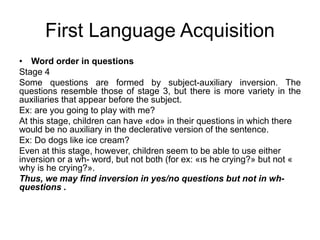 First Language Acquisition
• Word order in questions
Stage 4
Some questions are formed by subject-auxiliary inversion. The
questions resemble those of stage 3, but there is more variety in the
auxiliaries that appear before the subject.
Ex: are you going to play with me?
At this stage, children can have «do» in their questions in which there
would be no auxiliary in the declerative version of the sentence.
Ex: Do dogs like ice cream?
Even at this stage, however, children seem to be able to use either
inversion or a wh- word, but not both (for ex: «ıs he crying?» but not «
why is he crying?».
Thus, we may find inversion in yes/no questions but not in wh-
questions .
 