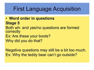 First Language Acquisition
• Word order in questions
Stage 5
Both wh- and yes/no questions are formed
correctly
Ex: Are these your boots?
Why did you do that?
Negative questions may still be a bit too much.
Ex: Why the teddy bear can’t go outside?
 