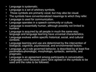 • Language is systematic.
• Language is a set of arbitrary symbols.
• Those symbols are primarily vocal, but may also be visual.
• The symbols have conventionalized meanings to which they refer.
• Language is used for communication.
• Language operates in a speech community or culture.
• Language is essentially human, although possibly not limited to
humans.
• Language is acquired by all people in much the same way;
language and language learning have universal characteristics.
• Language evolves within specific historical, social, and cultural
contexts.
• Language learning and use are determined by the intervention of
biological, cognitive, psychosocial, and environmental factors.
• Language, as a rule governed behavior, is described by at least five
parameters-phonologic, morphologic, syntactic, semantic, and
pragmatic.
• Language is an agreement among participants in conversation.
Languages exist because users have agreed on the symbols to be
used and the rules to be followed.
 