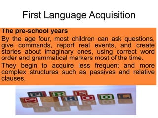 First Language Acquisition
The pre-school years
By the age four, most children can ask questions,
give commands, report real events, and create
stories about imaginary ones, using correct word
order and grammatical markers most of the time.
They begin to acquire less frequent and more
complex structures such as passives and relative
clauses.
 