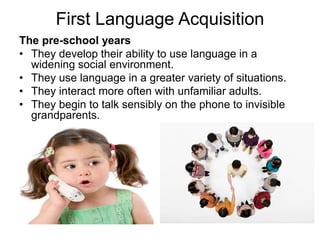 First Language Acquisition
The pre-school years
• They develop their ability to use language in a
widening social environment.
• They use language in a greater variety of situations.
• They interact more often with unfamiliar adults.
• They begin to talk sensibly on the phone to invisible
grandparents.
 