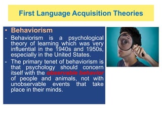 First Language Acquisition Theories
• Behaviorism
- Behaviorism is a psychological
theory of learning which was very
influential in the 1940s and 1950s,
especially in the United States.
- The primary tenet of behaviorism is
that psychology should concern
itself with the observable behavior
of people and animals, not with
unobservable events that take
place in their minds.
 